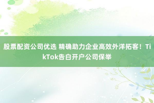 股票配资公司优选 精确助力企业高效外洋拓客！TikTok告白开户公司保举