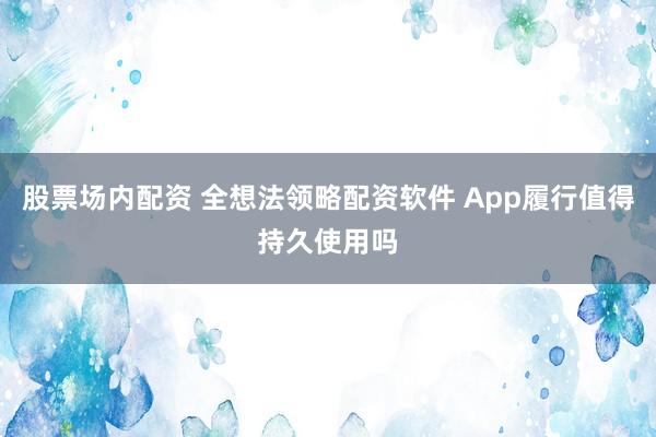 股票场内配资 全想法领略配资软件 App履行值得持久使用吗