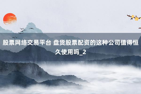 股票网络交易平台 盘货股票配资的这种公司值得恒久使用吗_2