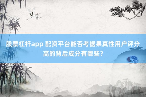 股票杠杆app 配资平台能否考据果真性用户评分高的背后成分有哪些？