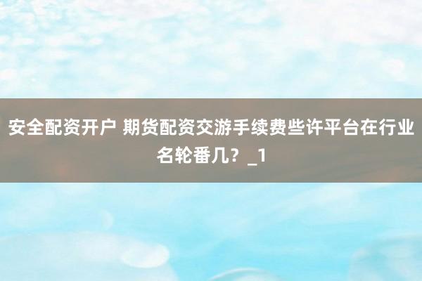 安全配资开户 期货配资交游手续费些许平台在行业名轮番几?_1