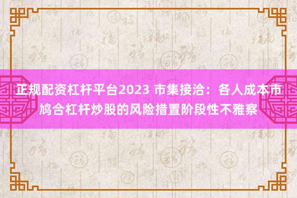 正规配资杠杆平台2023 市集接洽：各人成本市鸠合杠杆炒股的风险措置阶段性不雅察