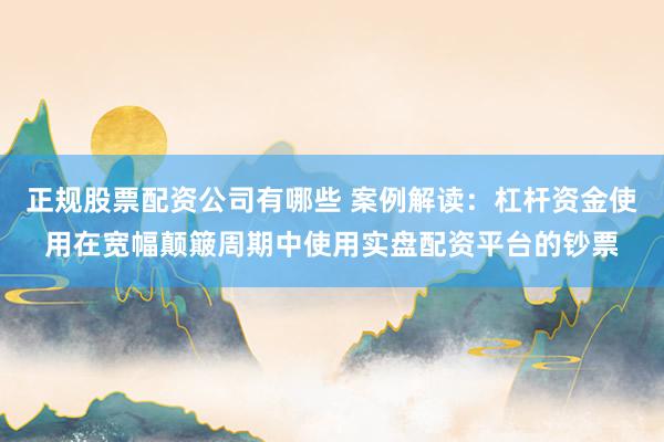 正规股票配资公司有哪些 案例解读：杠杆资金使用在宽幅颠簸周期中使用实盘配资平台的钞票