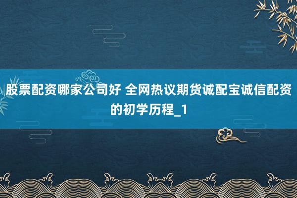 股票配资哪家公司好 全网热议期货诚配宝诚信配资的初学历程_1