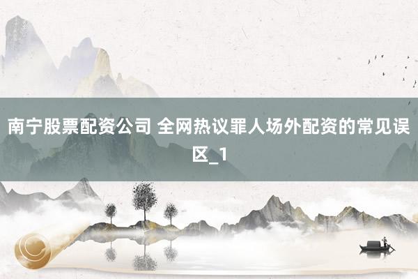 南宁股票配资公司 全网热议罪人场外配资的常见误区_1